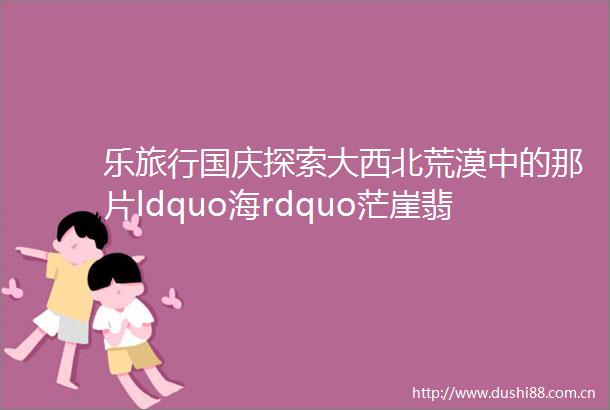 乐旅行国庆探索大西北荒漠中的那片ldquo海rdquo茫崖翡翠湖察尔汗盐湖水上雅丹茶卡盐湖恶魔之眼青海湖