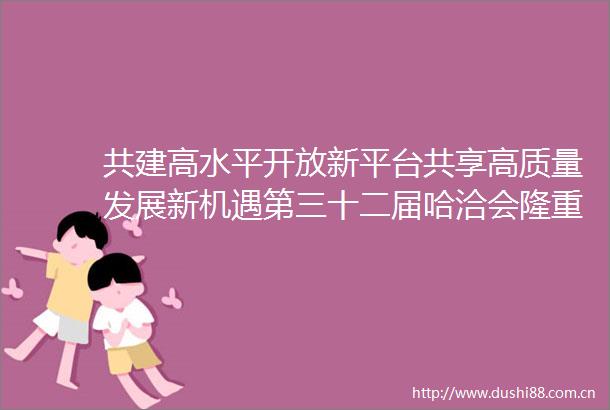 共建高水平开放新平台共享高质量发展新机遇第三十二届哈洽会隆重开幕