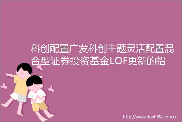 科创配置广发科创主题灵活配置混合型证券投资基金LOF更新的招募说明书