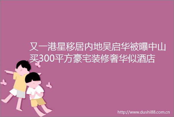又一港星移居内地吴启华被曝中山买300平方豪宅装修奢华似酒店