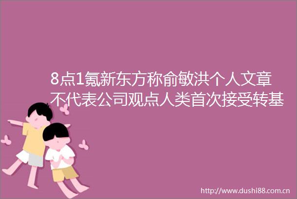 8点1氪新东方称俞敏洪个人文章不代表公司观点人类首次接受转基因猪心脏移植广电总局清理3839万个短视频账号