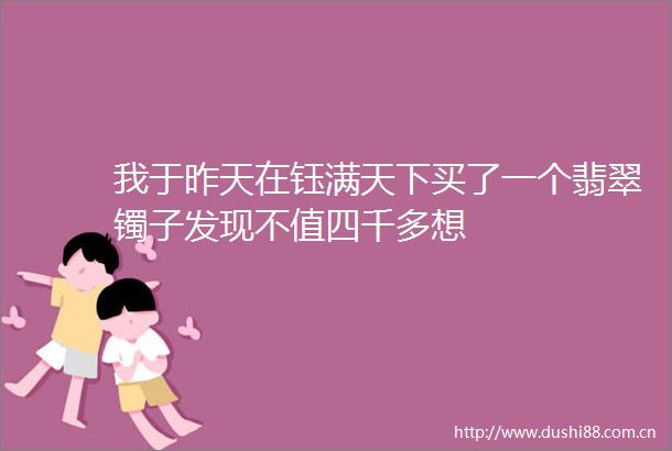 我于昨天在钰满天下买了一个翡翠镯子发现不值四千多想