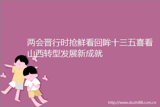 两会晋行时抢鲜看回眸十三五喜看山西转型发展新成就