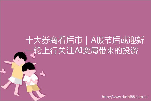 十大券商看后市｜A股节后或迎新一轮上行关注AI变局带来的投资机会