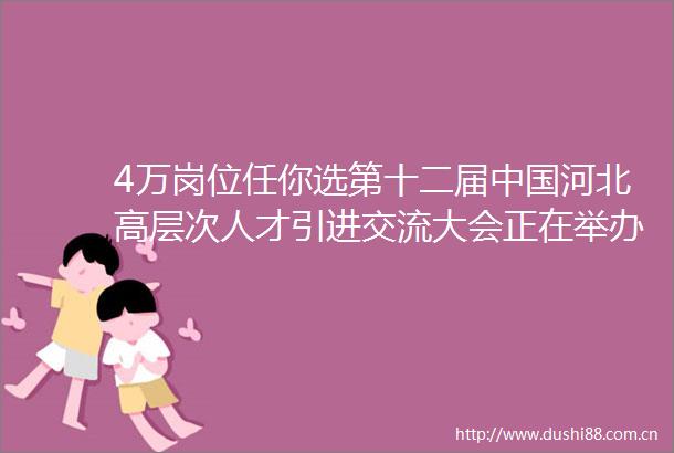 4万岗位任你选第十二届河北高层次人才引进交流大会正在举办