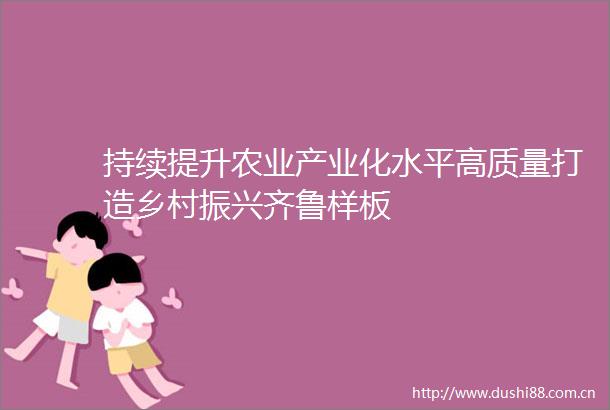 持续提升农业产业化水平高质量打造乡村振兴齐鲁样板