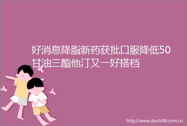 好消息降脂新药获批口服降低50甘油三酯他汀又一好搭档