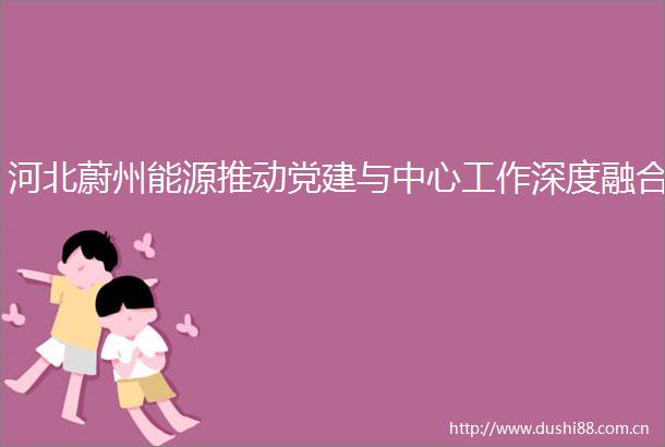 河北蔚州能源推动党建与中心工作深度融合