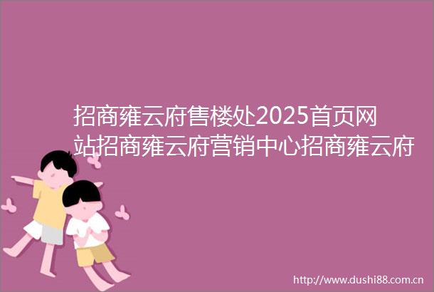 招商雍云府售楼处2025首页网站招商雍云府营销中心招商雍云府欢迎您楼盘详情备案价户型图售楼处
