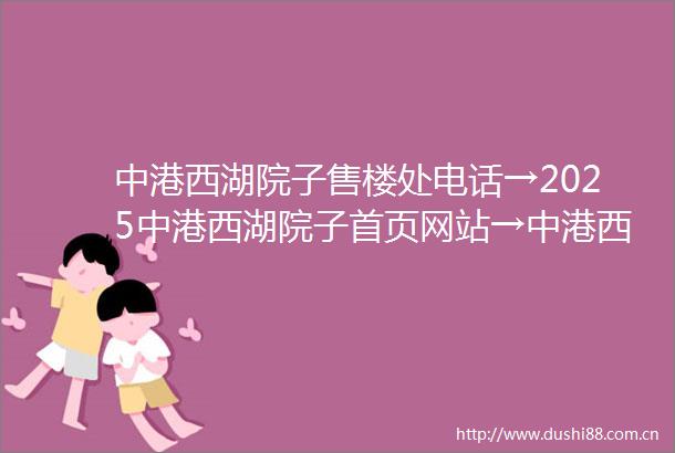 中港西湖院子售楼处电话→2025中港西湖院子首页网站→中港西湖院子百科详情→中港西湖院子24小时热线电话