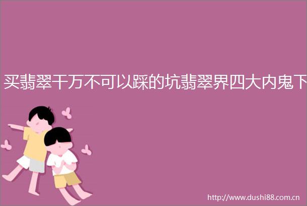 买翡翠干万不可以踩的坑翡翠界四大内鬼下