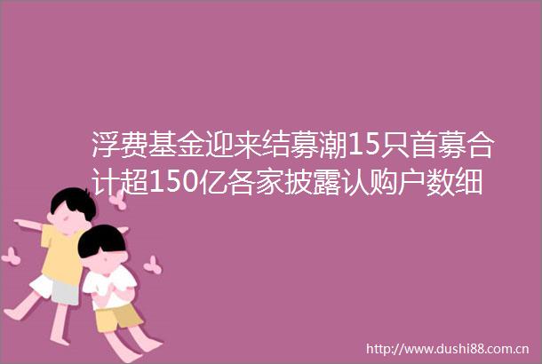 浮费基金迎来结募潮15只首募合计超150亿各家披露认购户数细节
