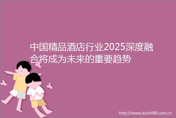 精品酒店行业2025深度融合将成为未来的重要趋势