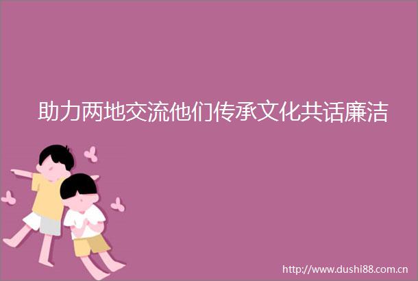 助力两地交流他们传承文化共话廉洁