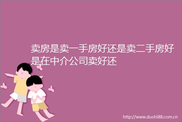 卖房是卖一手房好还是卖二手房好是在中介公司卖好还