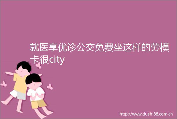 就医享优诊公交免费坐这样的劳模卡很city