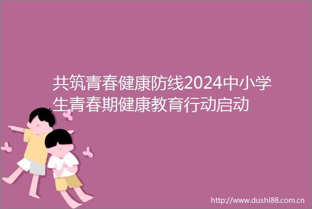 共筑青春健康防线2024中小学生青春期健康教育行动启动