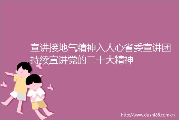 宣讲接地气精神入人心省委宣讲团持续宣讲党的二十大精神