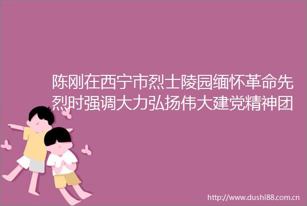 陈刚在西宁市烈士陵园缅怀革命先烈时强调大力弘扬伟大建党精神团结奋斗走好新时代的长征路