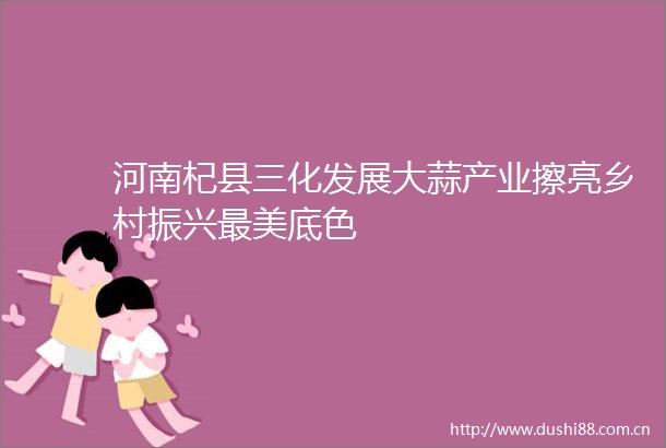 河南杞县三化发展大蒜产业擦亮乡村振兴最美底色