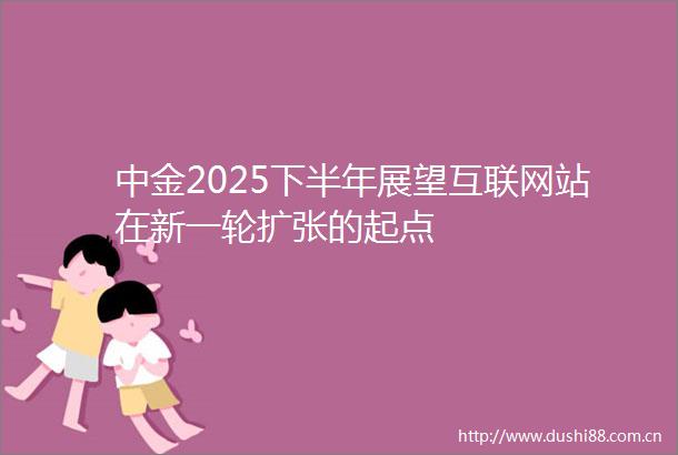 中金2025下半年展望互联网站在新一轮扩张的起点