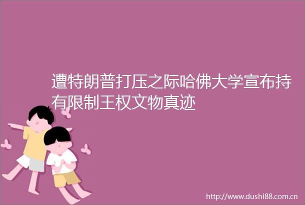 遭特朗普打压之际哈佛大学宣布持有限制王权文物真迹