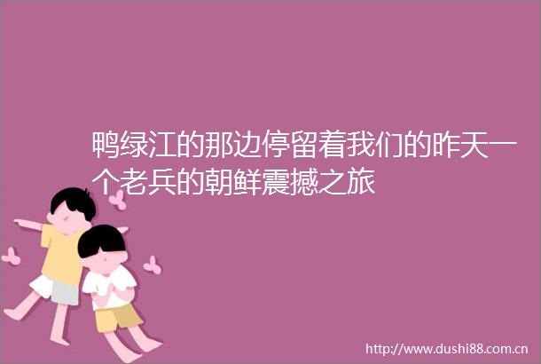 鸭绿江的那边停留着我们的昨天一个老兵的朝鲜震撼之旅