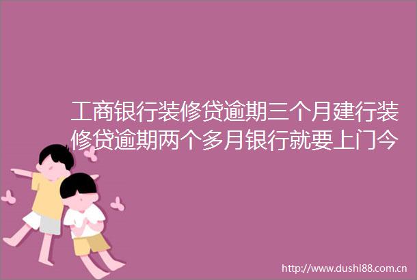 工商银行装修贷逾期三个月建行装修贷逾期两个多月银行就要上门今日推荐
