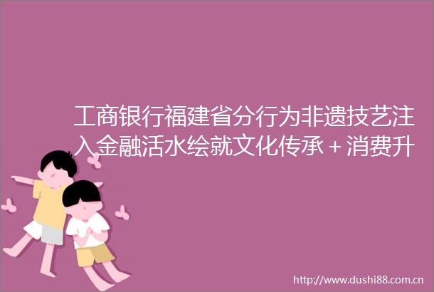 工商银行福建省分行为非遗技艺注入金融活水绘就文化传承＋消费升级新画卷