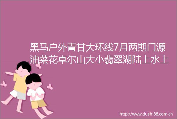 黑马户外青甘大环线7月两期门源油菜花卓尔山大小翡翠湖陆上水上雅丹西台吉乃尔敦煌水墨丹霞双动十日深度游