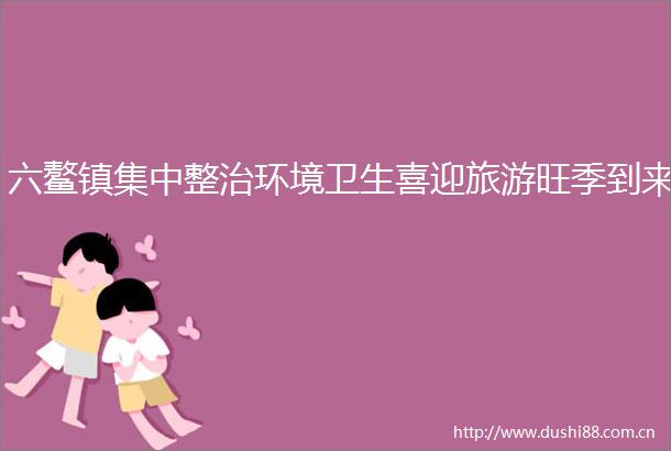 六鳌镇集中整治环境卫生喜迎旅游旺季到来