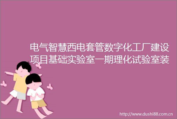 电气智慧西电套管数字化工厂建设项目基础实验室一期理化试验室装修采购项目采购项目公告