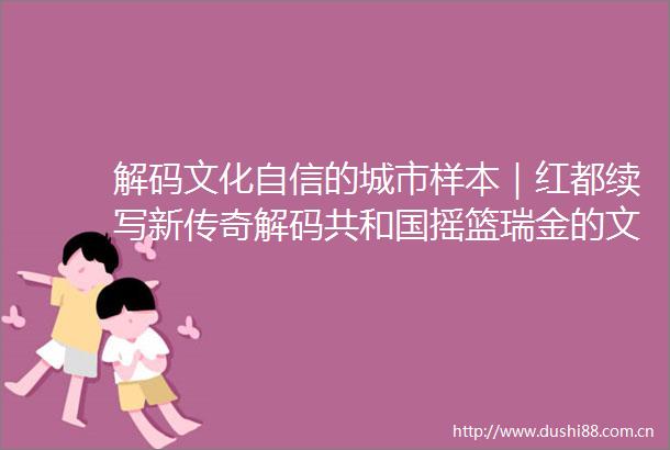 解码文化自信的城市样本｜红都续写新传奇解码共和国摇篮瑞金的文化自信样本