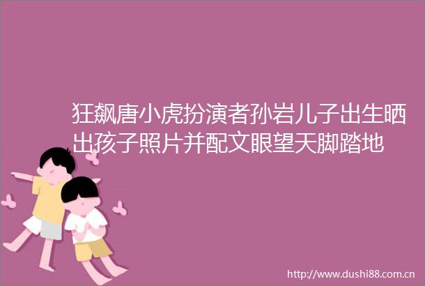 狂飙唐小虎扮演者孙岩儿子出生晒出孩子照片并配文眼望天脚踏地