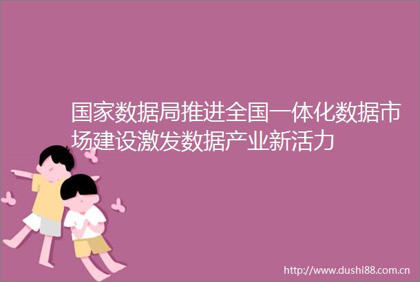 数据局推进全国一体化数据市场建设激发数据产业新活力