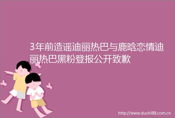 3年前造谣迪丽热巴与鹿晗恋情迪丽热巴黑粉登报公开致歉
