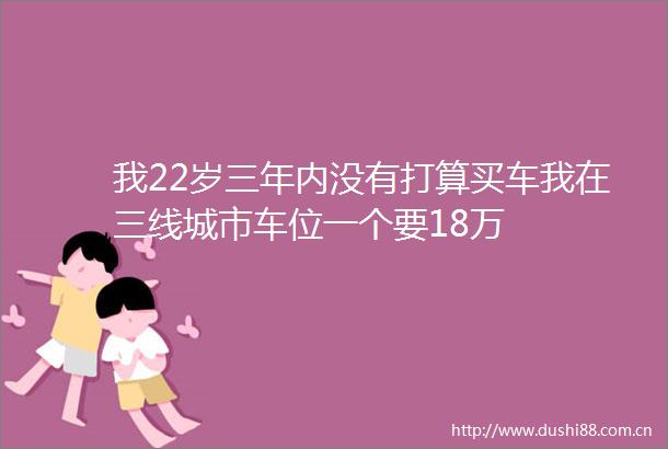我22岁三年内没有打算买车我在三线城市车位一个要18万