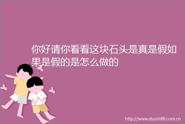 你好请你看看这块石头是真是假如果是假的是怎么做的