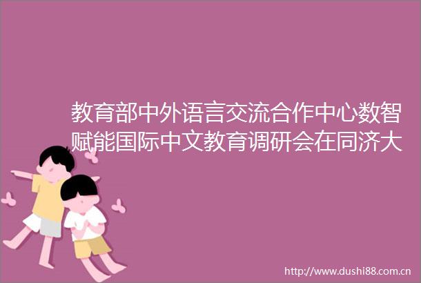 教育部中外语言交流合作中心数智赋能国际中文教育调研会在同济大学举行