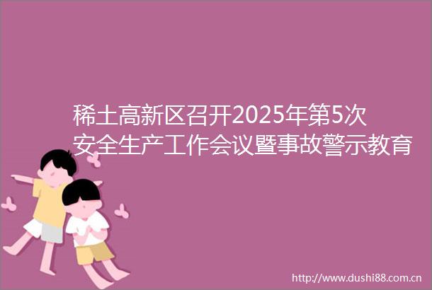 稀土高新区召开2025年第5次安全生产工作会议暨事故警示教育会议