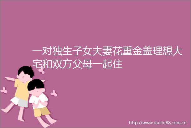 一对独生子女夫妻花重金盖理想大宅和双方父母一起住