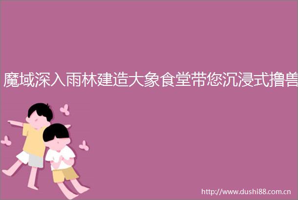 魔域深入雨林建造大象食堂带您沉浸式撸兽