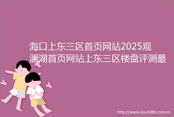 海口上东三区首页网站2025观澜湖首页网站上东三区楼盘评测最新价格户型配套价格折扣优惠