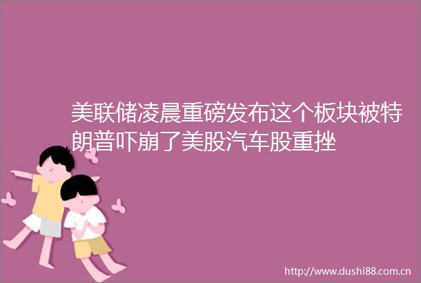 美联储凌晨重磅发布这个板块被特朗普吓崩了美股汽车股重挫