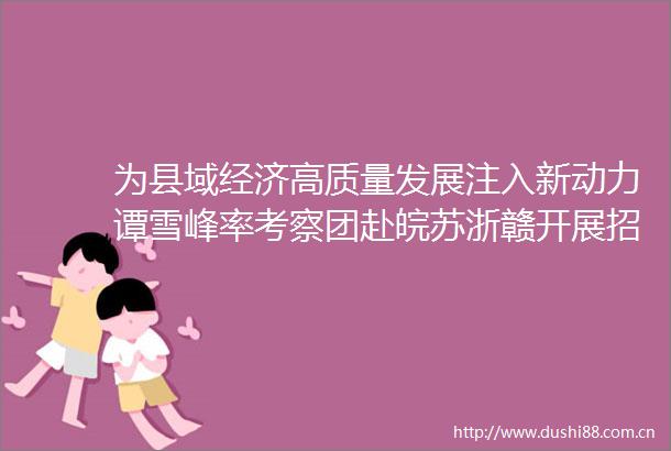 为县域经济高质量发展注入新动力谭雪峰率考察团赴皖苏浙赣开展招商考察