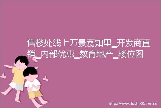 售楼处线上万景荔知里▁开发商直销▁内部优惠▁教育地产▁楼位图