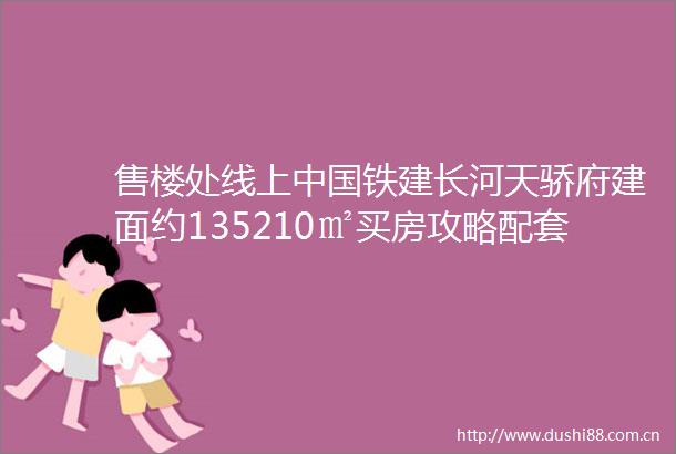 售楼处线上铁建长河天骄府建面约135210㎡买房攻略配套醇熟内部优惠