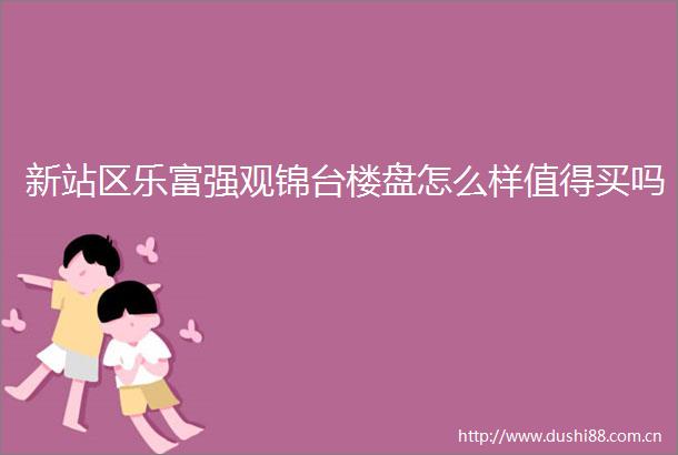 新站区乐富强观锦台楼盘怎么样值得买吗