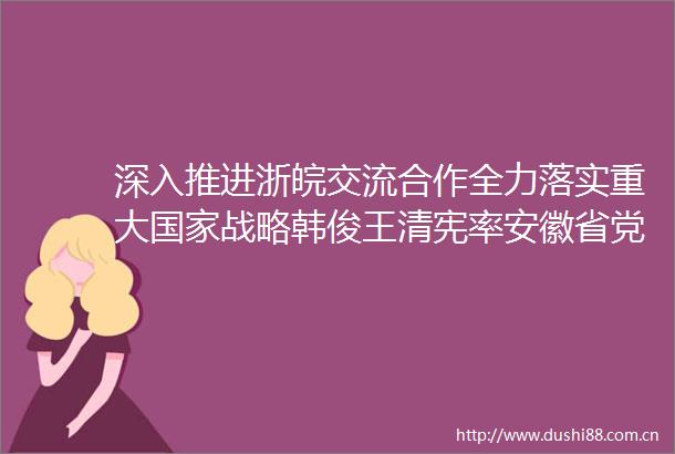 深入推进浙皖交流合作全力落实重大战略韩俊王清宪率安徽省党政代表团赴浙江学习考察易炼红王浩参加有关活动