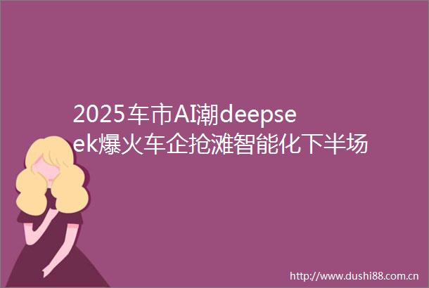 2025车市AI潮deepseek爆火车企抢滩智能化下半场